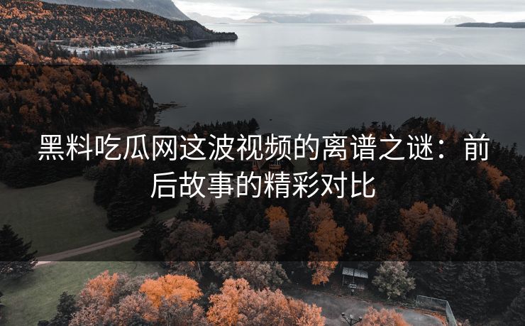 黑料吃瓜网这波视频的离谱之谜：前后故事的精彩对比