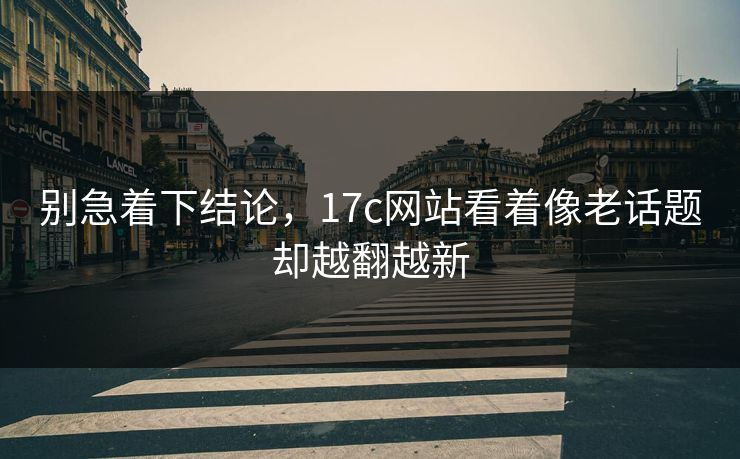别急着下结论，17c网站看着像老话题却越翻越新