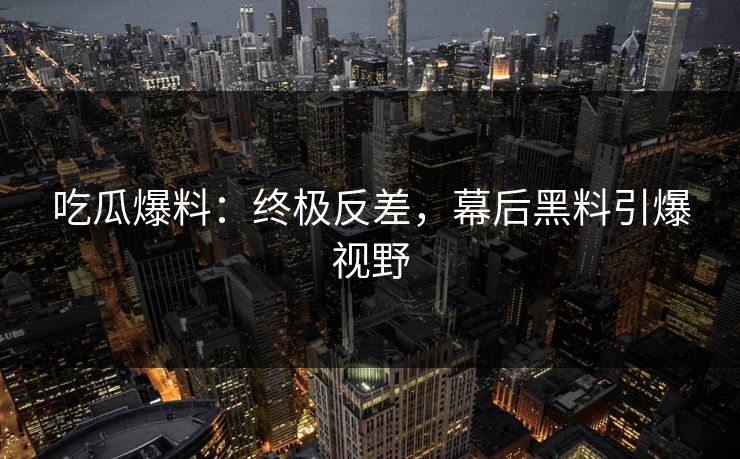 吃瓜爆料：终极反差，幕后黑料引爆视野