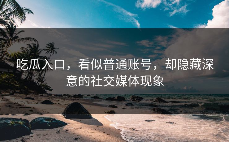 吃瓜入口，看似普通账号，却隐藏深意的社交媒体现象