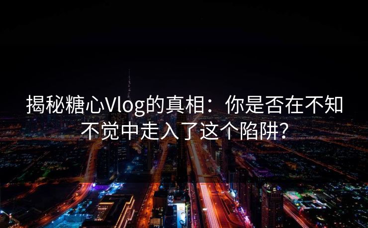 揭秘糖心Vlog的真相：你是否在不知不觉中走入了这个陷阱？