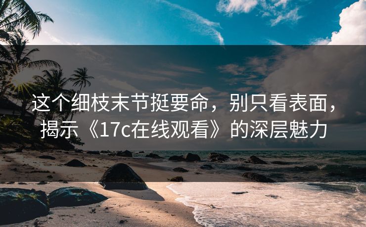 这个细枝末节挺要命,别只看表面,揭示《17c在线观看》的深层魅力 这个细枝末节挺要命,别只看表面,揭示《17c在线观看》的深层魅力